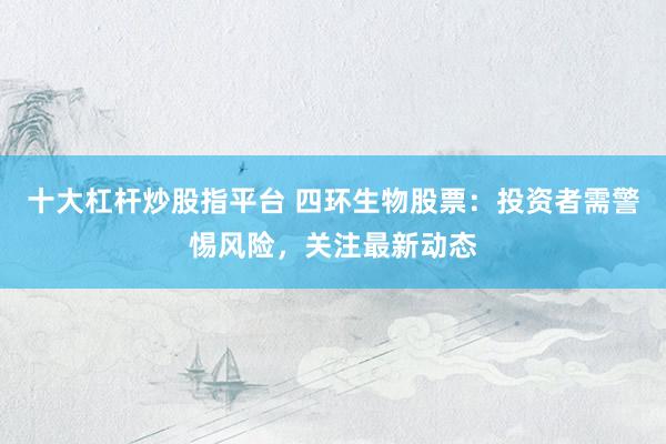 十大杠杆炒股指平台 四环生物股票：投资者需警惕风险，关注最新动态