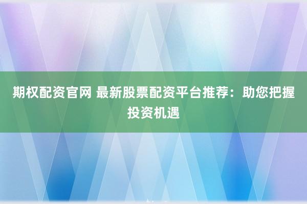 期权配资官网 最新股票配资平台推荐：助您把握投资机遇