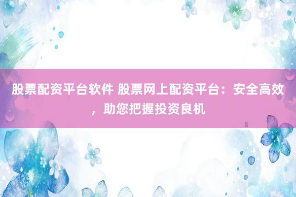 股票配资平台软件 股票网上配资平台：安全高效，助您把握投资良机