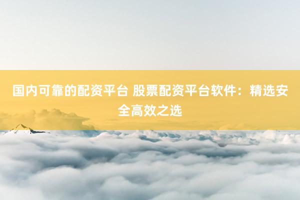 国内可靠的配资平台 股票配资平台软件：精选安全高效之选