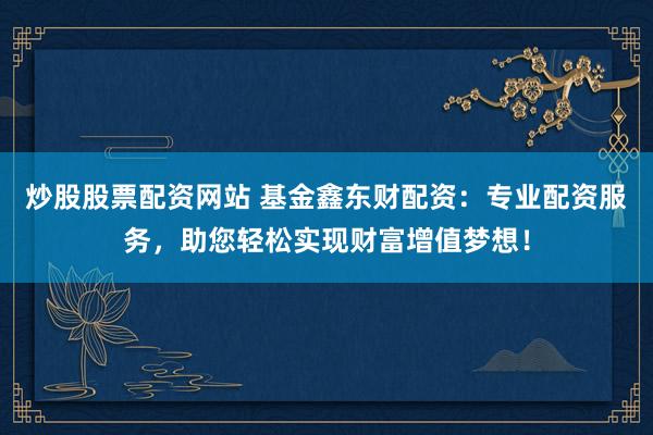 炒股股票配资网站 基金鑫东财配资：专业配资服务，助您轻松实现财富增值梦想！