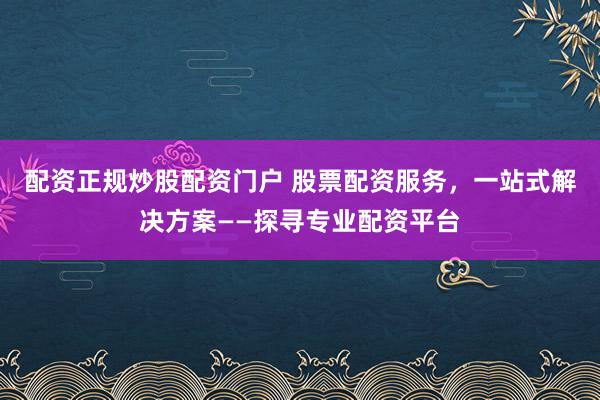 配资正规炒股配资门户 股票配资服务，一站式解决方案——探寻专业配资平台