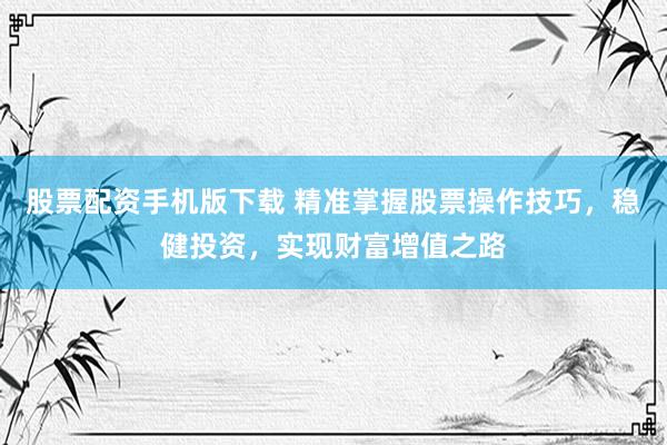 股票配资手机版下载 精准掌握股票操作技巧，稳健投资，实现财富增值之路