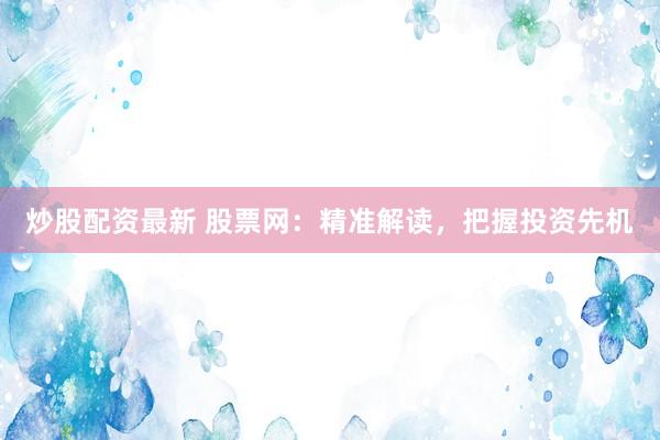 炒股配资最新 股票网：精准解读，把握投资先机