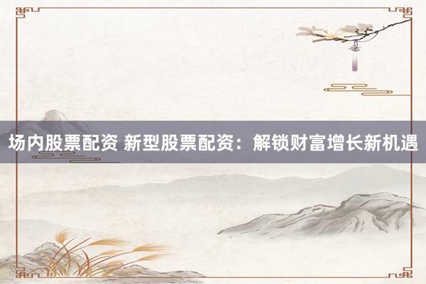 场内股票配资 新型股票配资：解锁财富增长新机遇