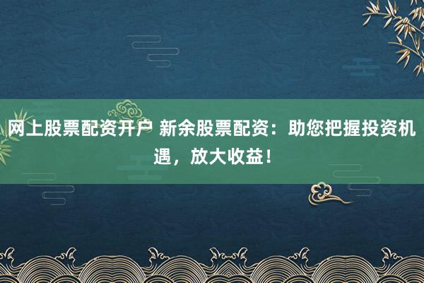 网上股票配资开户 新余股票配资：助您把握投资机遇，放大收益！
