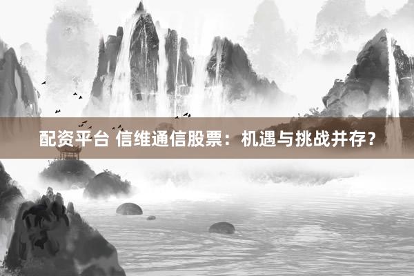 配资平台 信维通信股票：机遇与挑战并存？