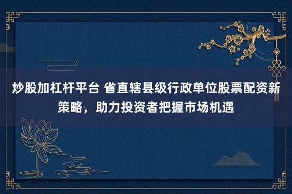 炒股加杠杆平台 省直辖县级行政单位股票配资新策略，助力投资者把握市场机遇