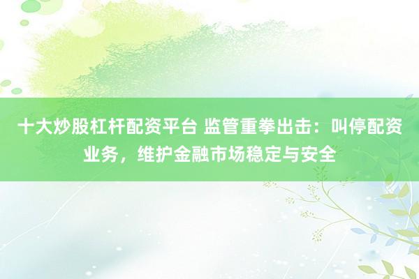 十大炒股杠杆配资平台 监管重拳出击：叫停配资业务，维护金融市场稳定与安全
