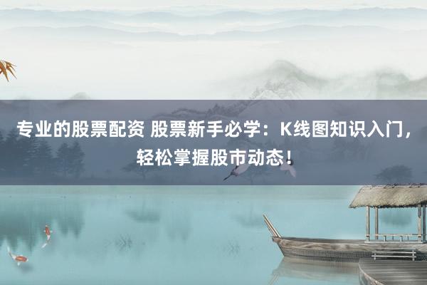 专业的股票配资 股票新手必学：K线图知识入门，轻松掌握股市动态！