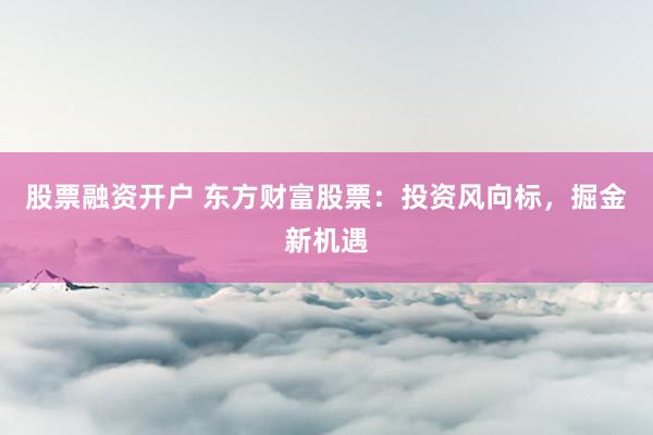 股票融资开户 东方财富股票：投资风向标，掘金新机遇