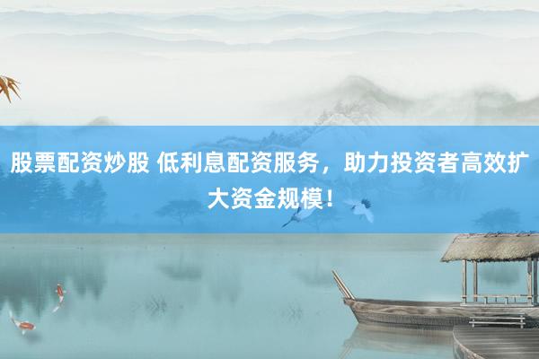 股票配资炒股 低利息配资服务，助力投资者高效扩大资金规模！