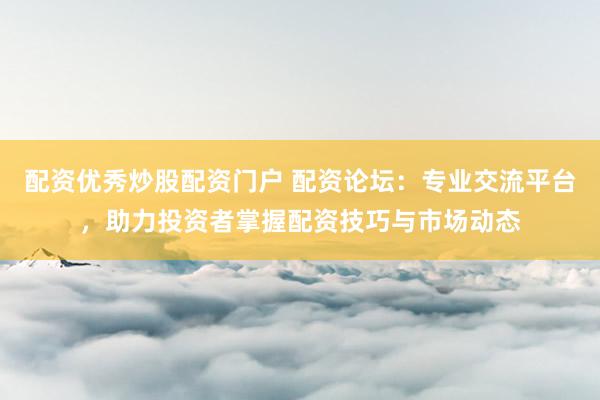 配资优秀炒股配资门户 配资论坛：专业交流平台，助力投资者掌握配资技巧与市场动态