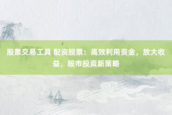 股票交易工具 配资股票：高效利用资金，放大收益，股市投资新策略