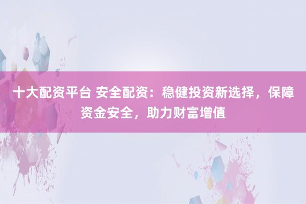 十大配资平台 安全配资：稳健投资新选择，保障资金安全，助力财富增值