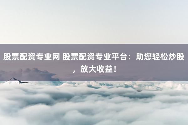 股票配资专业网 股票配资专业平台：助您轻松炒股，放大收益！