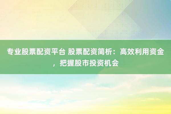专业股票配资平台 股票配资简析：高效利用资金，把握股市投资机会