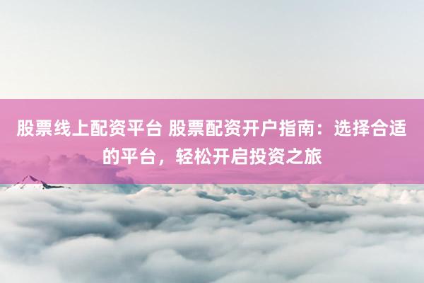 股票线上配资平台 股票配资开户指南：选择合适的平台，轻松开启投资之旅