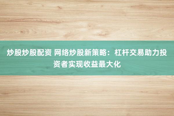 炒股炒股配资 网络炒股新策略：杠杆交易助力投资者实现收益最大化