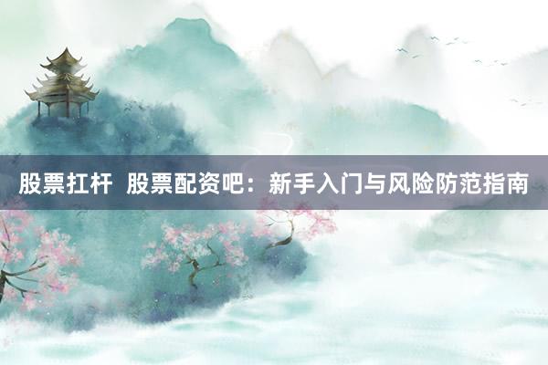 股票扛杆  股票配资吧：新手入门与风险防范指南