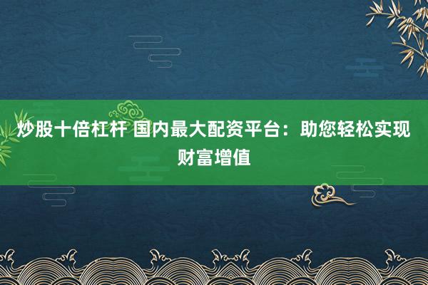 炒股十倍杠杆 国内最大配资平台：助您轻松实现财富增值