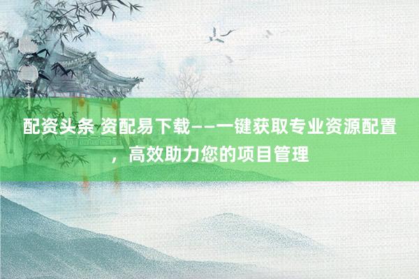 配资头条 资配易下载——一键获取专业资源配置，高效助力您的项目管理