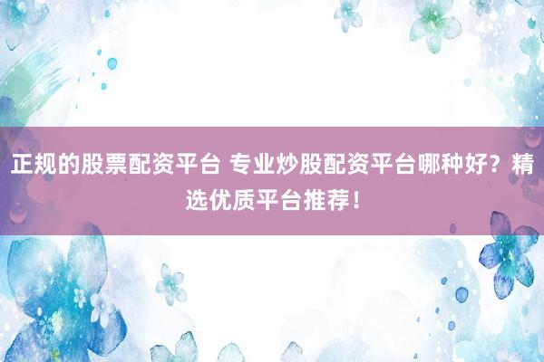 正规的股票配资平台 专业炒股配资平台哪种好？精选优质平台推荐！