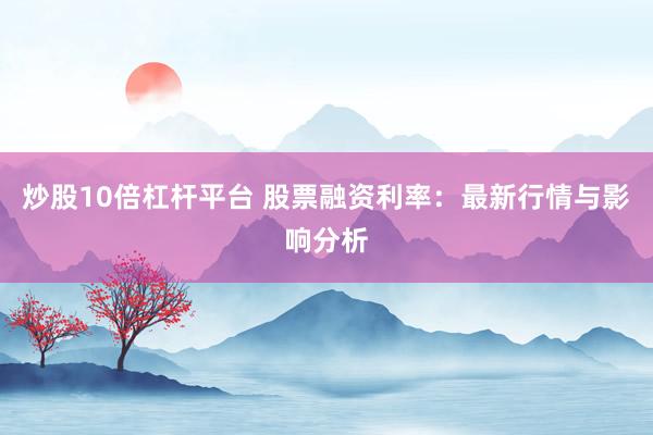 炒股10倍杠杆平台 股票融资利率：最新行情与影响分析
