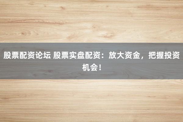 股票配资论坛 股票实盘配资：放大资金，把握投资机会！