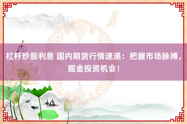 杠杆炒股利息 国内期货行情速递：把握市场脉搏，掘金投资机会！