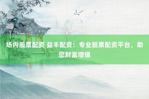 场内股票配资 益丰配资：专业股票配资平台，助您财富增值