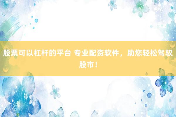 股票可以杠杆的平台 专业配资软件，助您轻松驾驭股市！