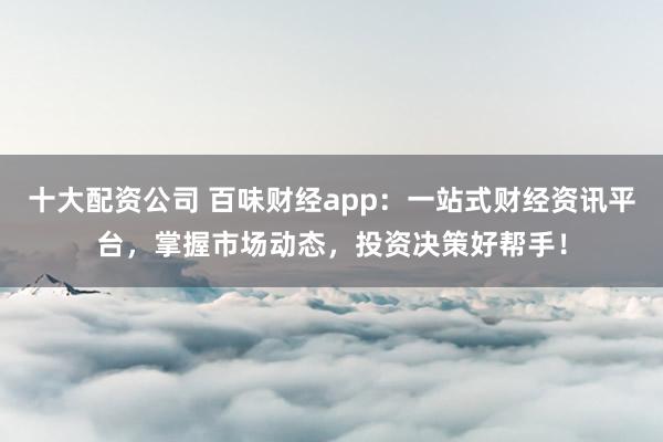 十大配资公司 百味财经app：一站式财经资讯平台，掌握市场动态，投资决策好帮手！