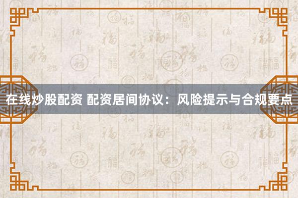 在线炒股配资 配资居间协议：风险提示与合规要点