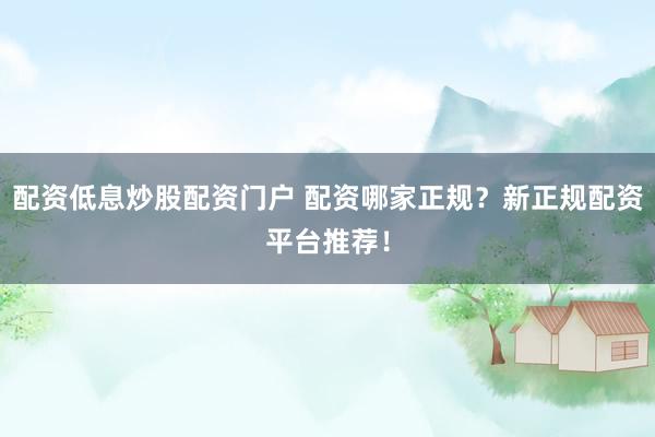 配资低息炒股配资门户 配资哪家正规？新正规配资平台推荐！