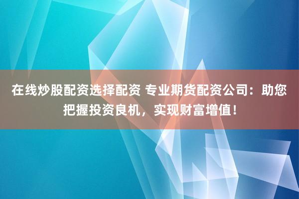 在线炒股配资选择配资 专业期货配资公司：助您把握投资良机，实现财富增值！