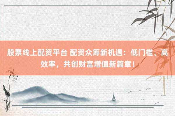 股票线上配资平台 配资众筹新机遇：低门槛、高效率，共创财富增值新篇章！
