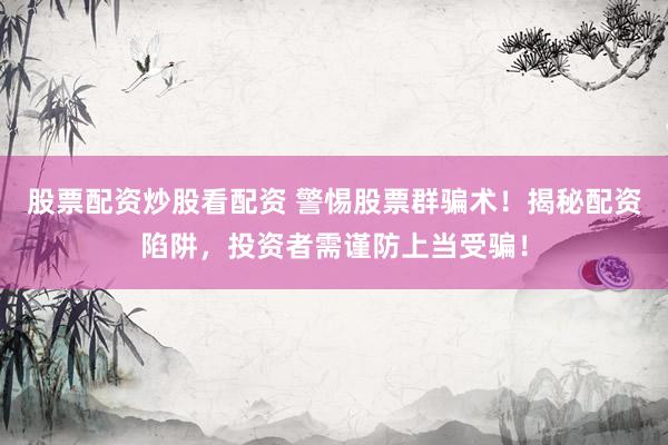 股票配资炒股看配资 警惕股票群骗术！揭秘配资陷阱，投资者需谨防上当受骗！
