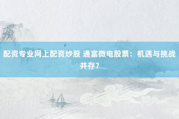配资专业网上配资炒股 通富微电股票：机遇与挑战并存？