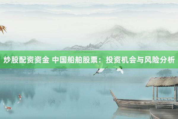 炒股配资资金 中国船舶股票：投资机会与风险分析