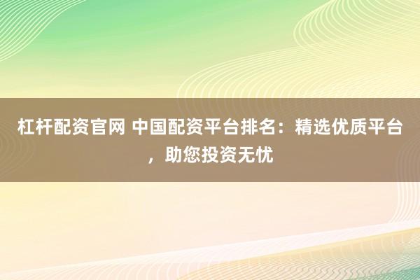 杠杆配资官网 中国配资平台排名：精选优质平台，助您投资无忧