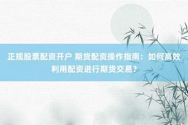 正规股票配资开户 期货配资操作指南：如何高效利用配资进行期货交易？