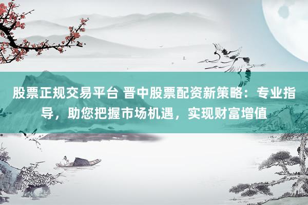 股票正规交易平台 晋中股票配资新策略：专业指导，助您把握市场机遇，实现财富增值