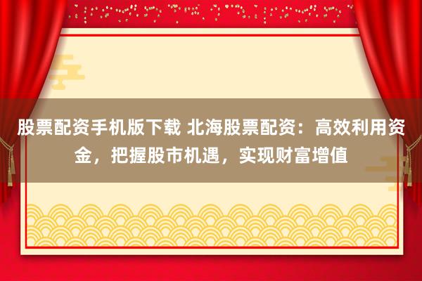 股票配资手机版下载 北海股票配资：高效利用资金，把握股市机遇，实现财富增值