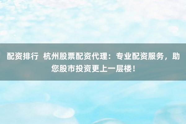 配资排行  杭州股票配资代理：专业配资服务，助您股市投资更上一层楼！
