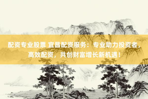 配资专业股票 宜昌配资服务：专业助力投资者，高效配资，共创财富增长新机遇！