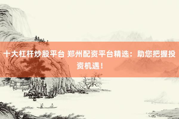 十大杠杆炒股平台 郑州配资平台精选：助您把握投资机遇！