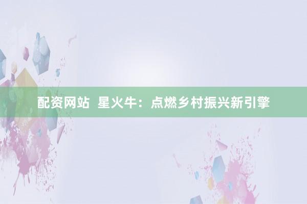 配资网站  星火牛：点燃乡村振兴新引擎