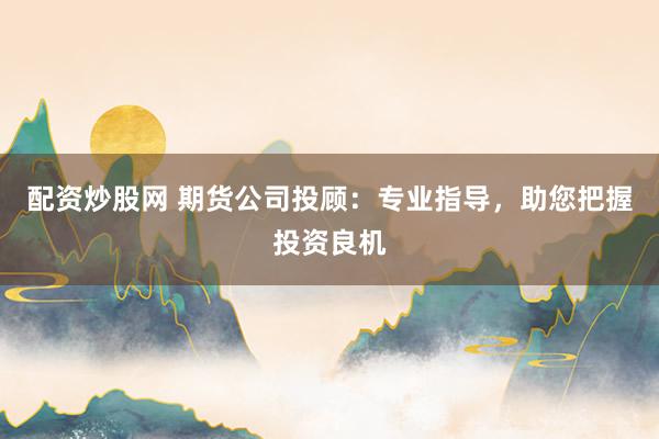 配资炒股网 期货公司投顾：专业指导，助您把握投资良机