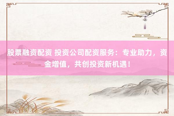 股票融资配资 投资公司配资服务:专业助力,资金增值,共创投资新机遇!